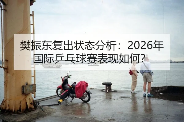 樊振东复出状态分析：2026年国际乒乓球赛表现如何？