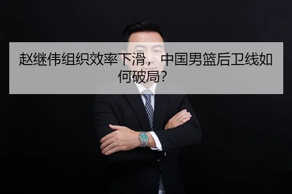 赵继伟组织效率下滑，中国男篮后卫线如何破局？