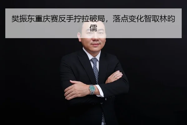 樊振东重庆赛反手拧拉破局，落点变化智取林昀儒