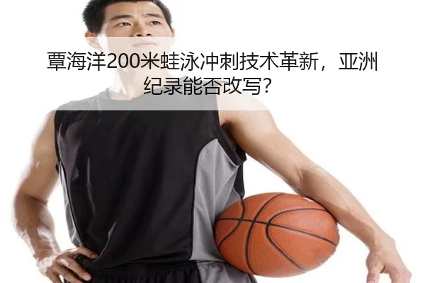 覃海洋200米蛙泳冲刺技术革新，亚洲纪录能否改写？