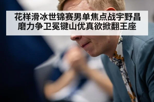 花样滑冰世锦赛男单焦点战宇野昌磨力争卫冕键山优真欲掀翻王座